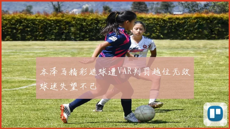本泽马精彩进球遭VAR判罚越位无效球迷失望不已