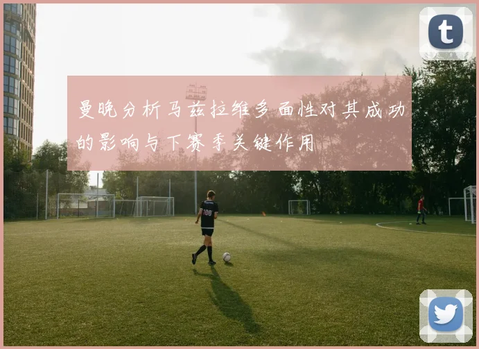 曼晚分析马兹拉维多面性对其成功的影响与下赛季关键作用