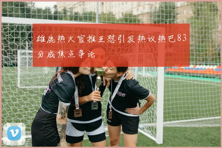 雄鹿热火官推互怼引发热议热巴83分成焦点争论