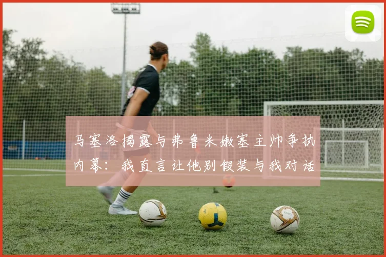 马塞洛揭露与弗鲁米嫩塞主帅争执内幕：我直言让他别假装与我对话