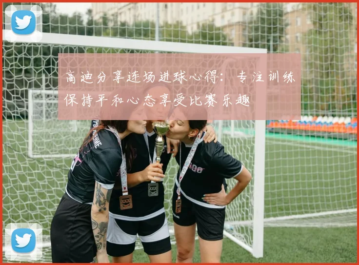 高迪分享连场进球心得：专注训练保持平和心态享受比赛乐趣