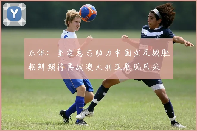 东体：坚定意志助力中国女足战胜朝鲜期待再战澳大利亚展现风采