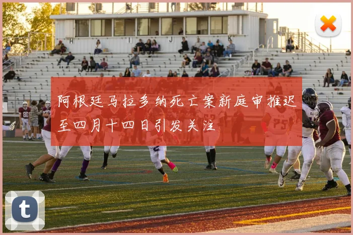 阿根廷马拉多纳死亡案新庭审推迟至四月十四日引发关注