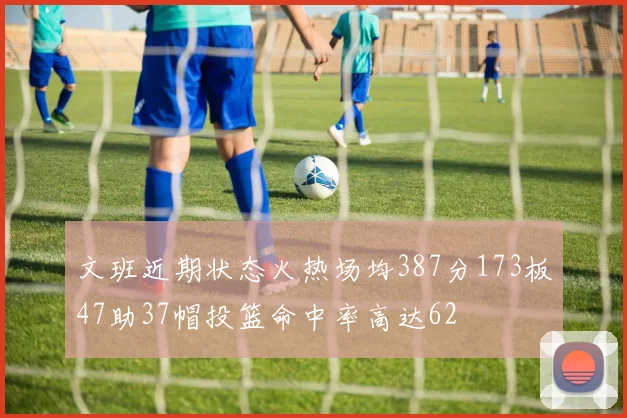 文班近期状态火热场均387分173板47助37帽投篮命中率高达62