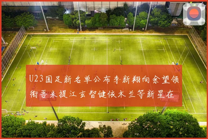 U23国足新名单公布李新翔向余望领衔吾米提江玄智健依木兰等新星在列