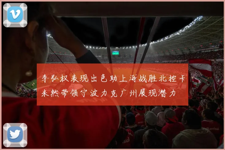 李弘权表现出色助上海战胜北控卡米然带领宁波力克广州展现潜力
