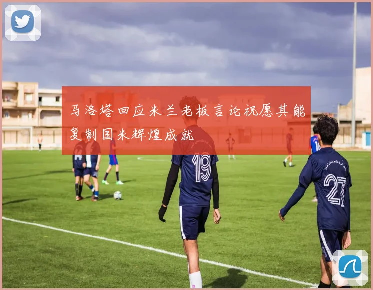 马洛塔回应米兰老板言论祝愿其能复制国米辉煌成就
