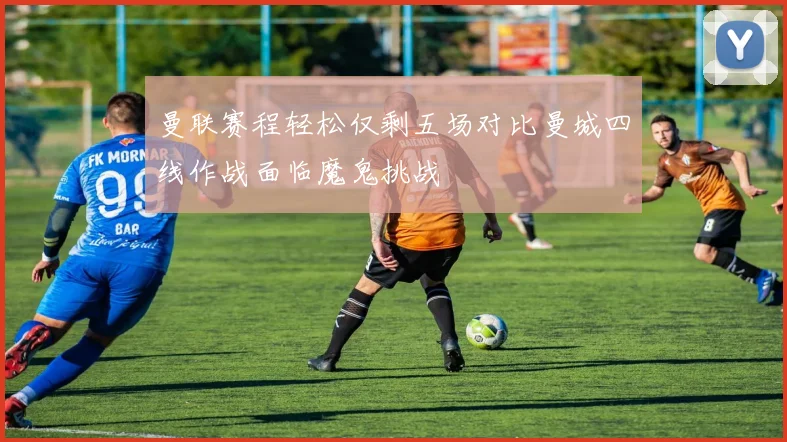 曼联赛程轻松仅剩五场对比曼城四线作战面临魔鬼挑战