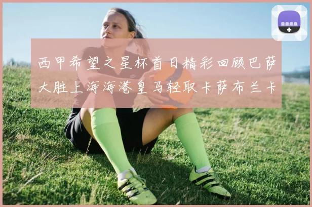 西甲希望之星杯首日精彩回顾巴萨大胜上海海港皇马轻取卡萨布兰卡