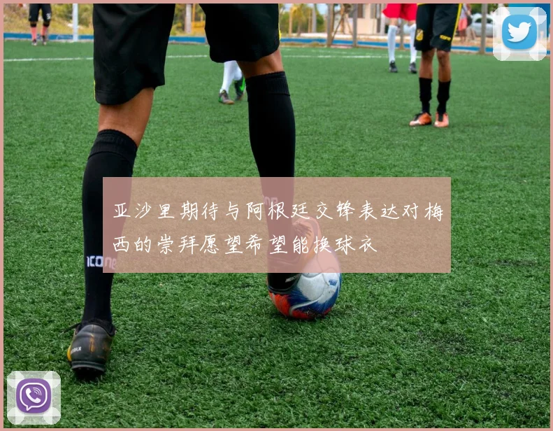 亚沙里期待与阿根廷交锋表达对梅西的崇拜愿望希望能换球衣