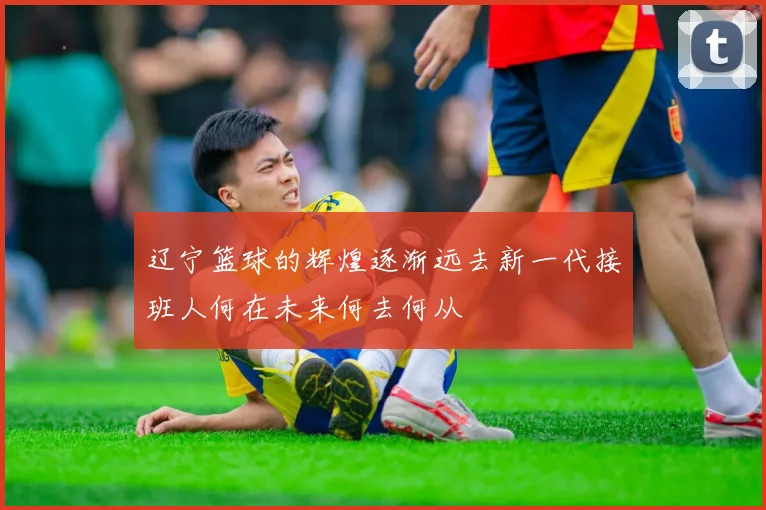 辽宁篮球的辉煌逐渐远去新一代接班人何在未来何去何从