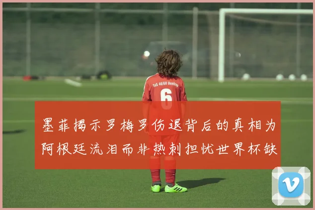墨菲揭示罗梅罗伤退背后的真相为阿根廷流泪而非热刺担忧世界杯缺席