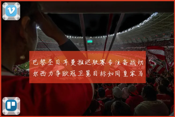 巴黎圣日耳曼推迟联赛专注备战切尔西力争欧冠卫冕目标如同皇家马德里