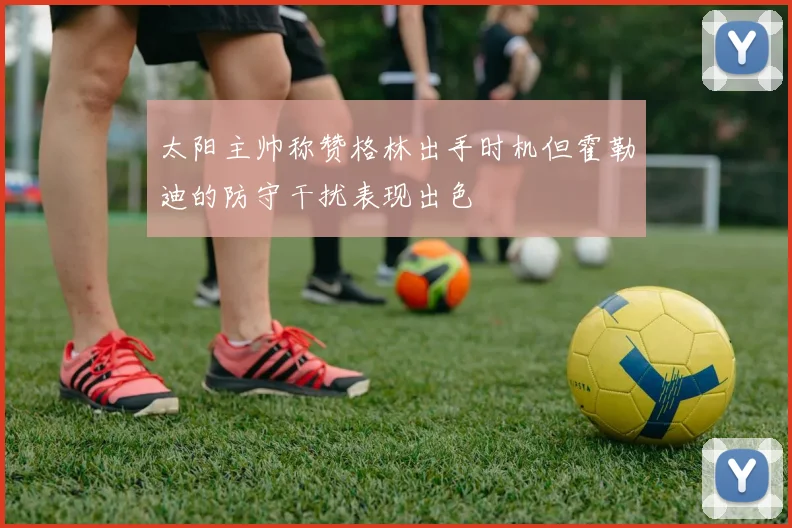 太阳主帅称赞格林出手时机但霍勒迪的防守干扰表现出色