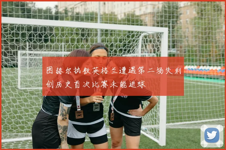 图赫尔执教英格兰遭遇第二场失利创历史首次比赛未能进球