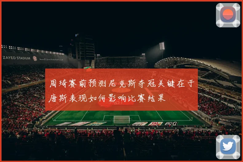 周琦赛前预测尼克斯夺冠关键在于唐斯表现如何影响比赛结果