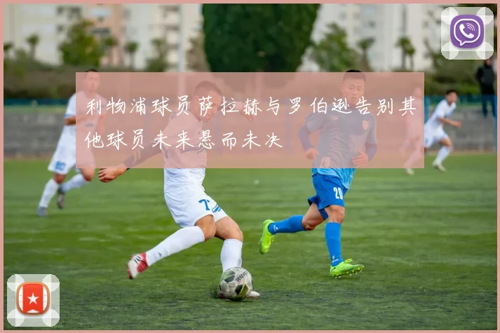 利物浦球员萨拉赫与罗伯逊告别其他球员未来悬而未决